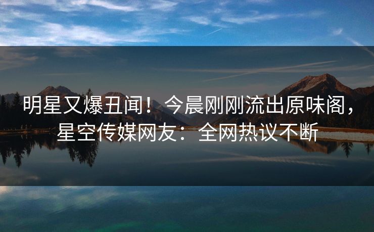 明星又爆丑闻！今晨刚刚流出原味阁，星空传媒网友：全网热议不断
