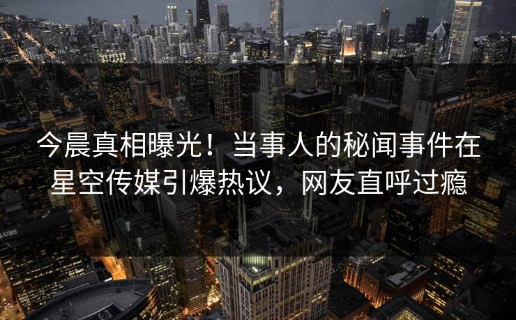 今晨真相曝光！当事人的秘闻事件在星空传媒引爆热议，网友直呼过瘾