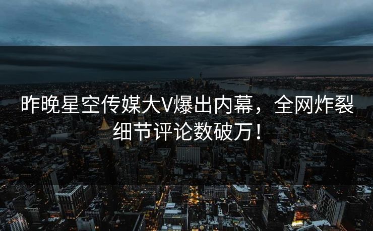 昨晚星空传媒大V爆出内幕，全网炸裂细节评论数破万！
