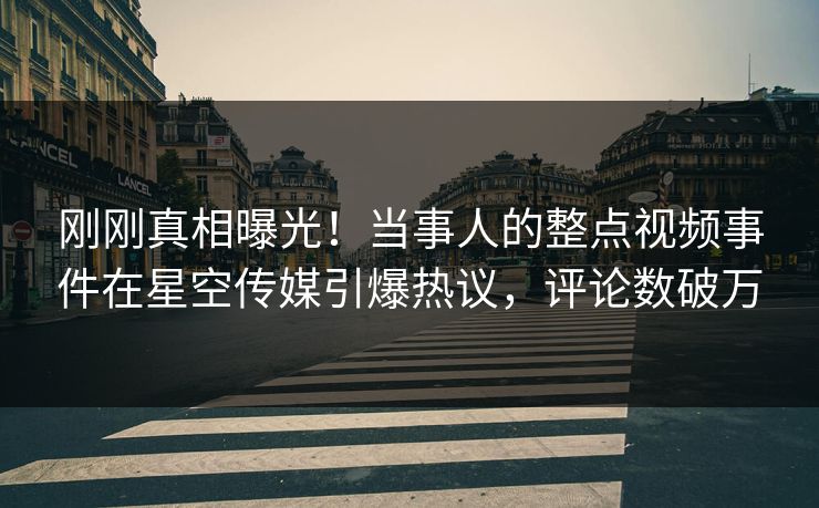 刚刚真相曝光！当事人的整点视频事件在星空传媒引爆热议，评论数破万