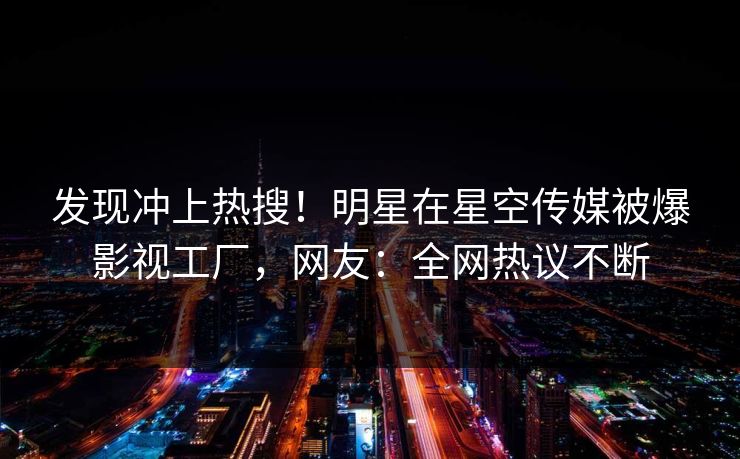 发现冲上热搜！明星在星空传媒被爆影视工厂，网友：全网热议不断