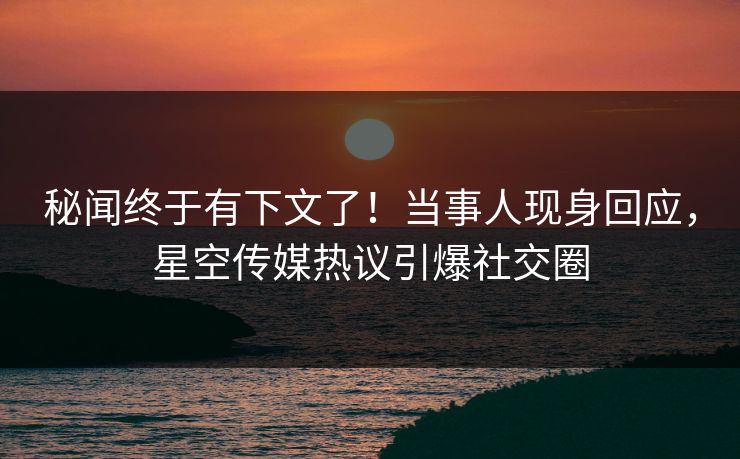 秘闻终于有下文了！当事人现身回应，星空传媒热议引爆社交圈