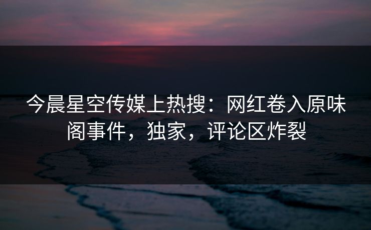 今晨星空传媒上热搜：网红卷入原味阁事件，独家，评论区炸裂
