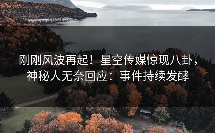 刚刚风波再起！星空传媒惊现八卦，神秘人无奈回应：事件持续发酵
