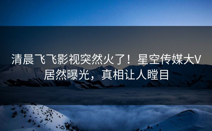 清晨飞飞影视突然火了！星空传媒大V居然曝光，真相让人瞠目