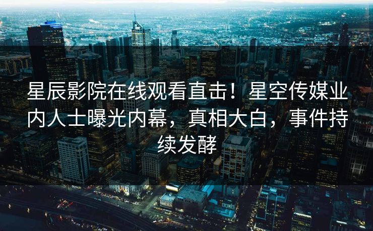 星辰影院在线观看直击！星空传媒业内人士曝光内幕，真相大白，事件持续发酵