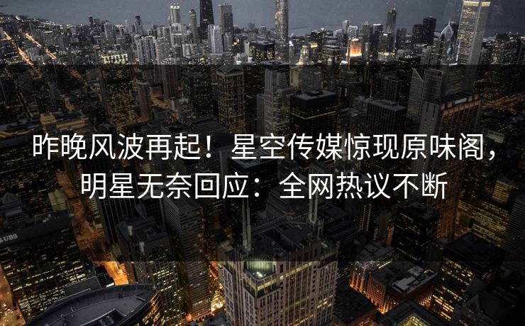 昨晚风波再起！星空传媒惊现原味阁，明星无奈回应：全网热议不断