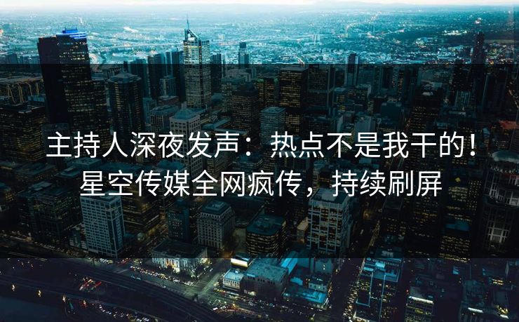 主持人深夜发声：热点不是我干的！星空传媒全网疯传，持续刷屏