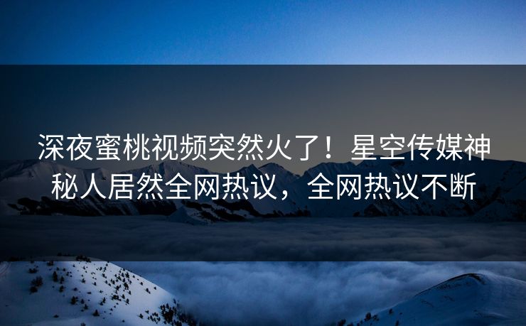 深夜蜜桃视频突然火了！星空传媒神秘人居然全网热议，全网热议不断