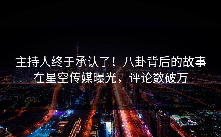 主持人终于承认了！八卦背后的故事在星空传媒曝光，评论数破万