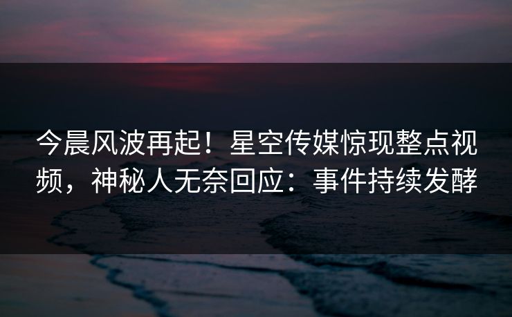 今晨风波再起！星空传媒惊现整点视频，神秘人无奈回应：事件持续发酵