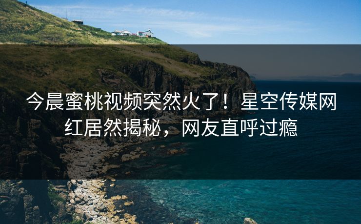 今晨蜜桃视频突然火了！星空传媒网红居然揭秘，网友直呼过瘾
