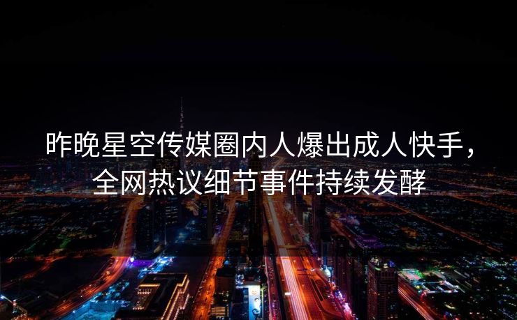 昨晚星空传媒圈内人爆出成人快手，全网热议细节事件持续发酵