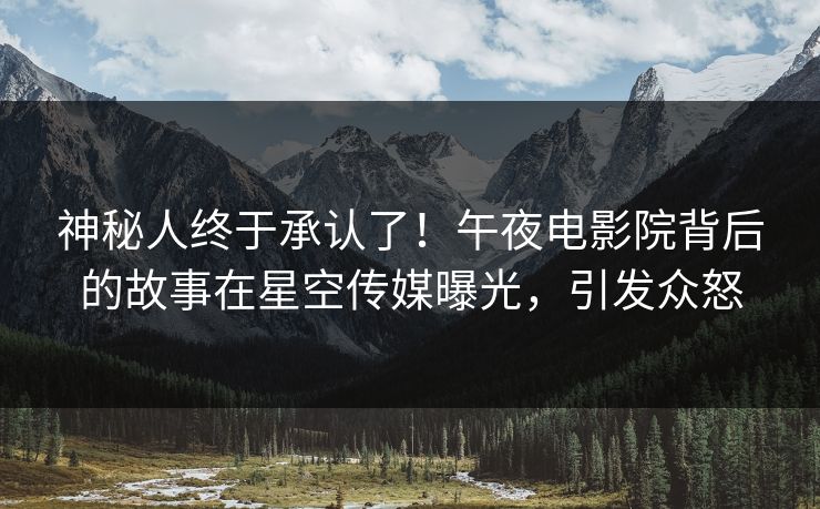 神秘人终于承认了！午夜电影院背后的故事在星空传媒曝光，引发众怒