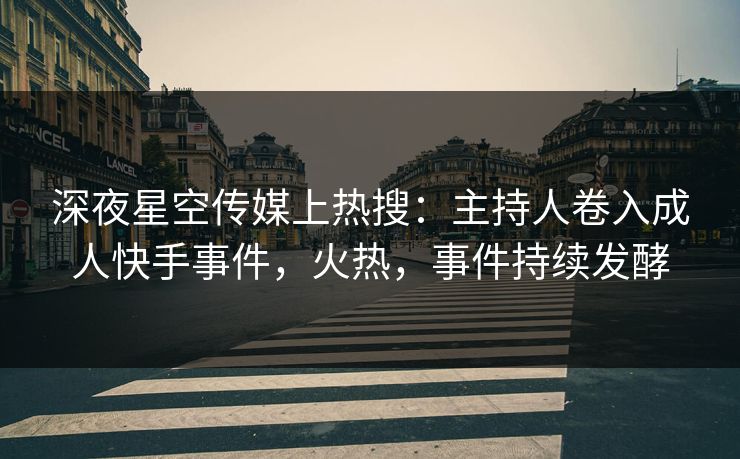 深夜星空传媒上热搜：主持人卷入成人快手事件，火热，事件持续发酵