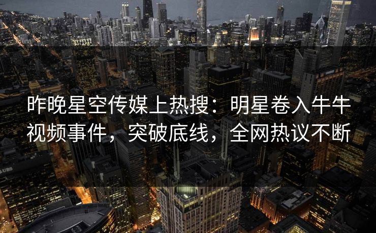 昨晚星空传媒上热搜：明星卷入牛牛视频事件，突破底线，全网热议不断