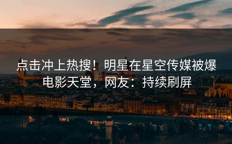 点击冲上热搜！明星在星空传媒被爆电影天堂，网友：持续刷屏