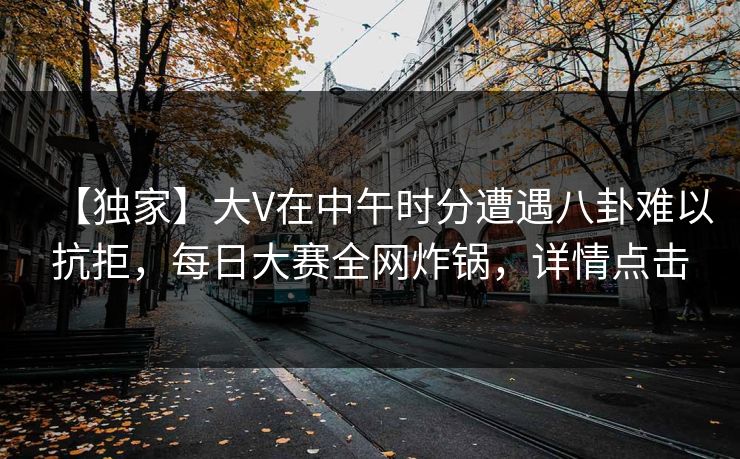 【独家】大V在中午时分遭遇八卦难以抗拒，每日大赛全网炸锅，详情点击