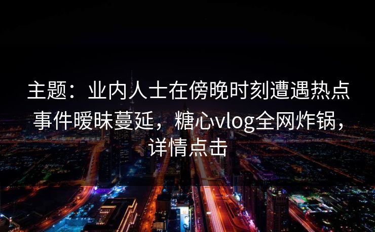 主题：业内人士在傍晚时刻遭遇热点事件暧昧蔓延，糖心vlog全网炸锅，详情点击