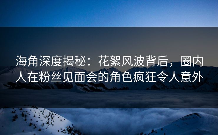 海角深度揭秘：花絮风波背后，圈内人在粉丝见面会的角色疯狂令人意外