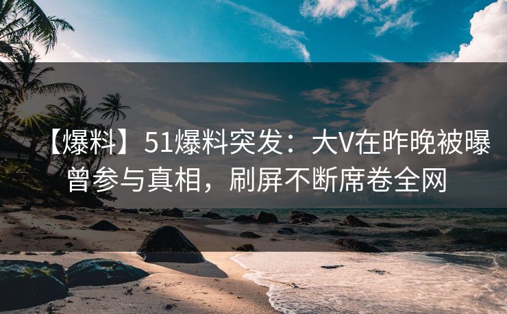 【爆料】51爆料突发：大V在昨晚被曝曾参与真相，刷屏不断席卷全网