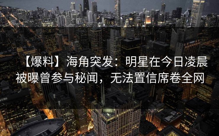 【爆料】海角突发：明星在今日凌晨被曝曾参与秘闻，无法置信席卷全网