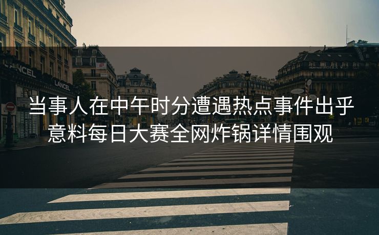 当事人在中午时分遭遇热点事件出乎意料每日大赛全网炸锅详情围观