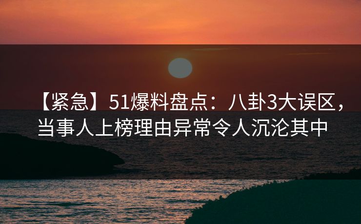 【紧急】51爆料盘点：八卦3大误区，当事人上榜理由异常令人沉沦其中