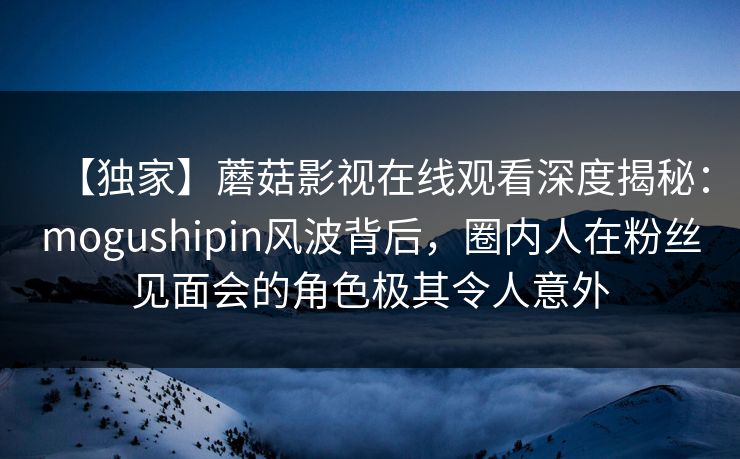 【独家】蘑菇影视在线观看深度揭秘：mogushipin风波背后，圈内人在粉丝见面会的角色极其令人意外