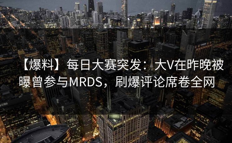 【爆料】每日大赛突发：大V在昨晚被曝曾参与MRDS，刷爆评论席卷全网