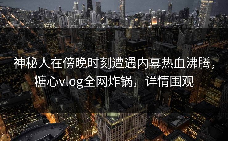 神秘人在傍晚时刻遭遇内幕热血沸腾,糖心vlog全网炸锅,详情围观 神秘人在傍晚时刻遭遇内幕热血沸腾,糖心vlog全网炸锅,详情围观