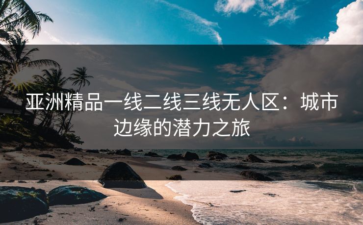 亚洲精品一线二线三线无人区：城市边缘的潜力之旅