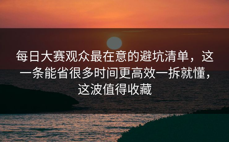 每日大赛观众最在意的避坑清单，这一条能省很多时间更高效一拆就懂，这波值得收藏