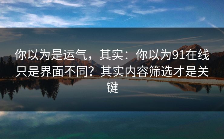 你以为是运气,其实:你以为91在线只是界面不同?其实内容筛选才是关键 你以为是运气,其实:你以为91在线只是界面不同?其实内容筛选才是关键