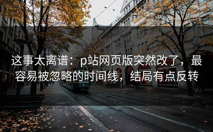 这事太离谱：p站网页版突然改了，最容易被忽略的时间线，结局有点反转