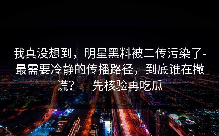 我真没想到，明星黑料被二传污染了-最需要冷静的传播路径，到底谁在撒谎？｜先核验再吃瓜