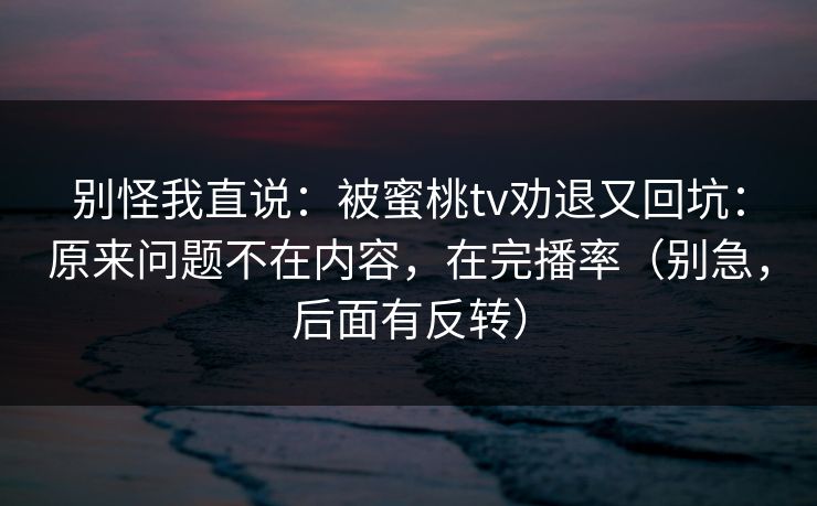 别怪我直说：被蜜桃tv劝退又回坑：原来问题不在内容，在完播率（别急，后面有反转）