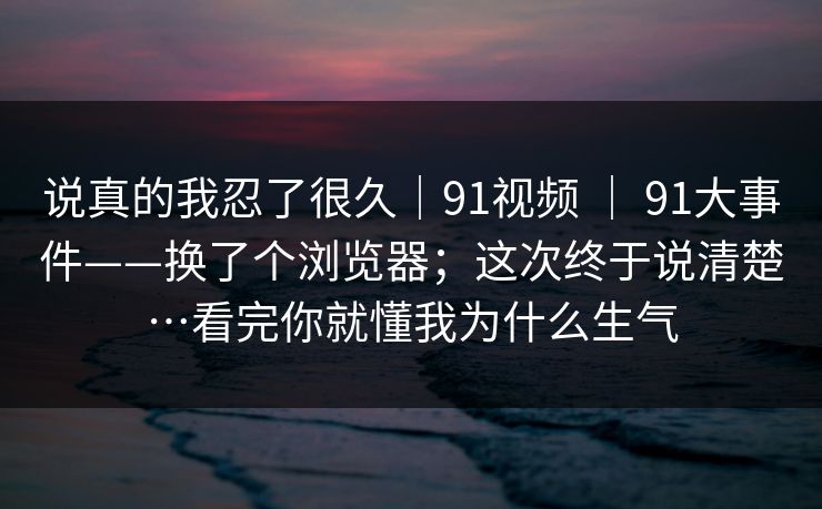 说真的我忍了很久｜91视频 ｜ 91大事件——换了个浏览器；这次终于说清楚…看完你就懂我为什么生气