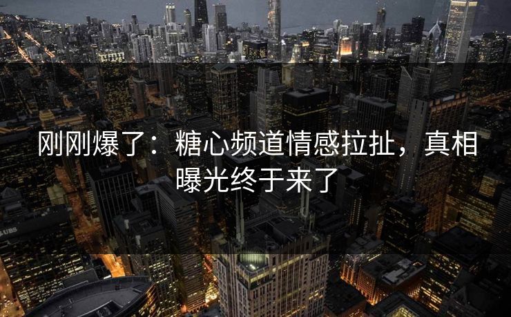 刚刚爆了：糖心频道情感拉扯，真相曝光终于来了