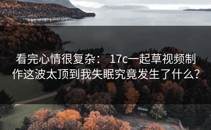 看完心情很复杂： 17c一起草视频制作这波太顶到我失眠究竟发生了什么？