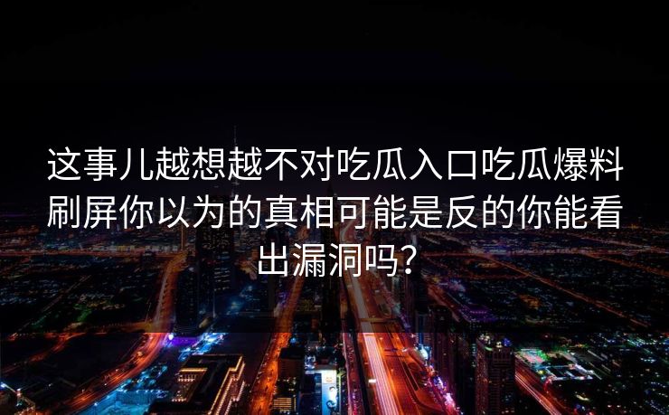 这事儿越想越不对吃瓜入口吃瓜爆料刷屏你以为的真相可能是反的你能看出漏洞吗？
