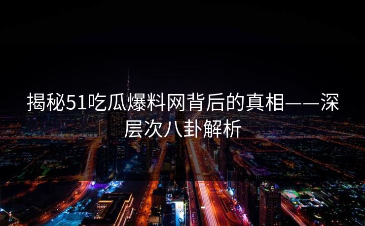 揭秘51吃瓜爆料网背后的真相——深层次八卦解析
