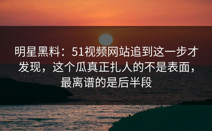 明星黑料：51视频网站追到这一步才发现，这个瓜真正扎人的不是表面，最离谱的是后半段