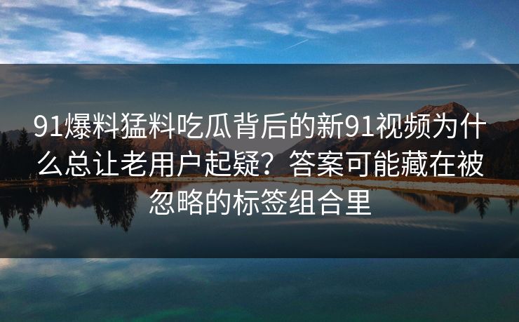 91爆料猛料吃瓜背后的新91视频为什么总让老用户起疑？答案可能藏在被忽略的标签组合里