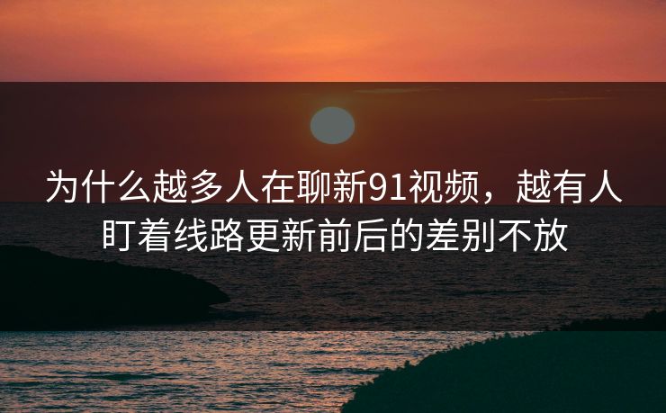 为什么越多人在聊新91视频，越有人盯着线路更新前后的差别不放