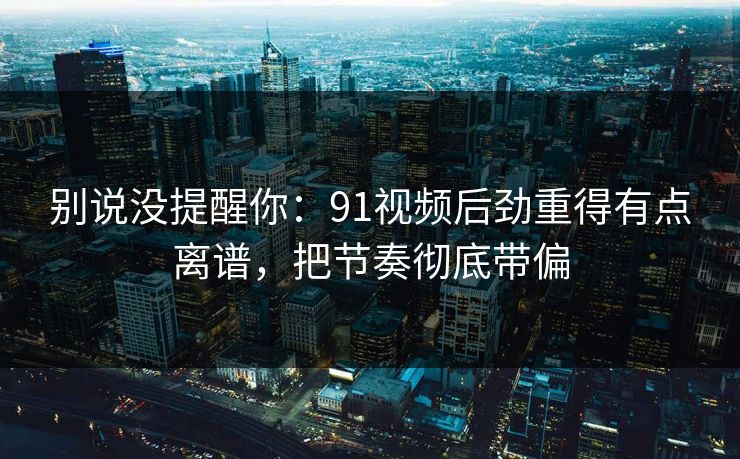 别说没提醒你：91视频后劲重得有点离谱，把节奏彻底带偏