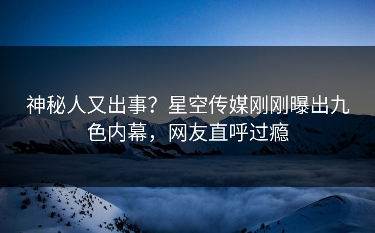 神秘人又出事？星空传媒刚刚曝出九色内幕，网友直呼过瘾