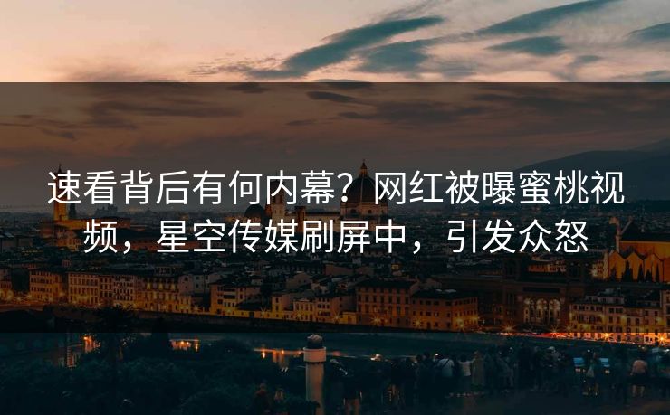 速看背后有何内幕？网红被曝蜜桃视频，星空传媒刷屏中，引发众怒