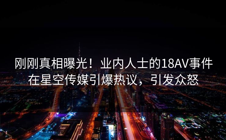 刚刚真相曝光！业内人士的18AV事件在星空传媒引爆热议，引发众怒