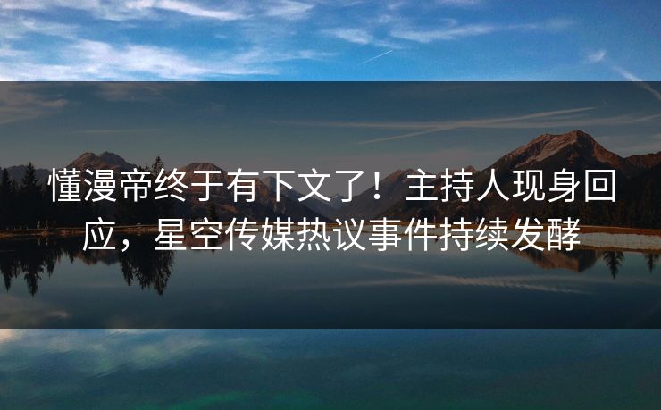 懂漫帝终于有下文了！主持人现身回应，星空传媒热议事件持续发酵